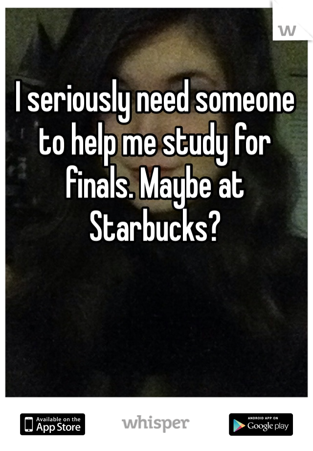 I seriously need someone to help me study for finals. Maybe at Starbucks? 