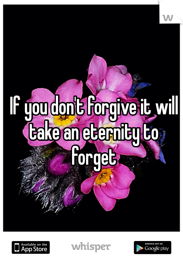 If you don't forgive it will take an eternity to forget