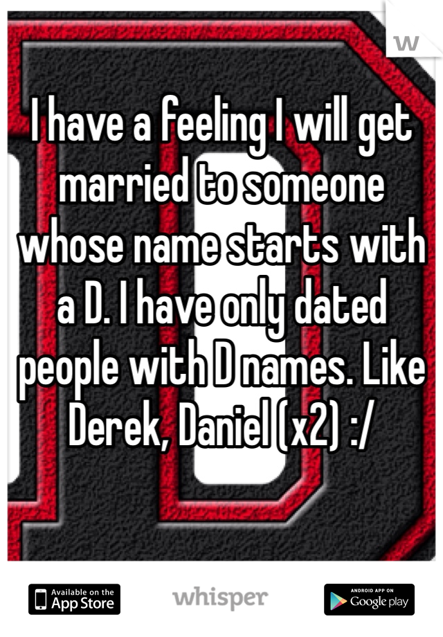 I have a feeling I will get married to someone whose name starts with a D. I have only dated people with D names. Like Derek, Daniel (x2) :/