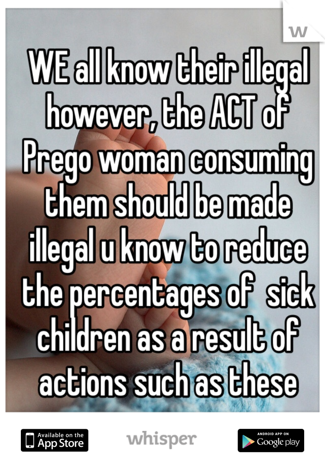 WE all know their illegal however, the ACT of Prego woman consuming them should be made illegal u know to reduce the percentages of  sick children as a result of actions such as these