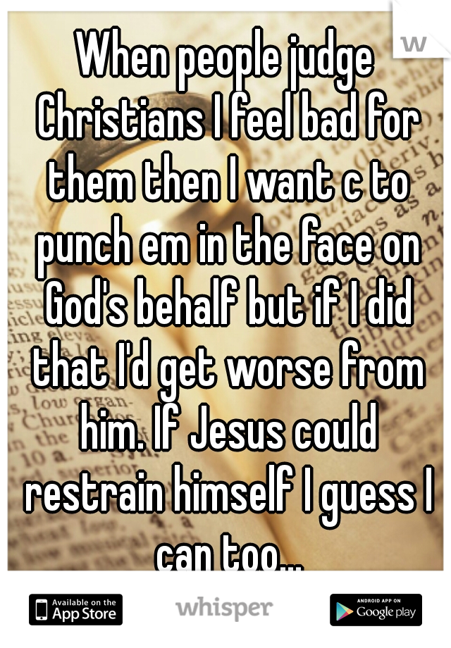 When people judge Christians I feel bad for them then I want c to punch em in the face on God's behalf but if I did that I'd get worse from him. If Jesus could restrain himself I guess I can too...