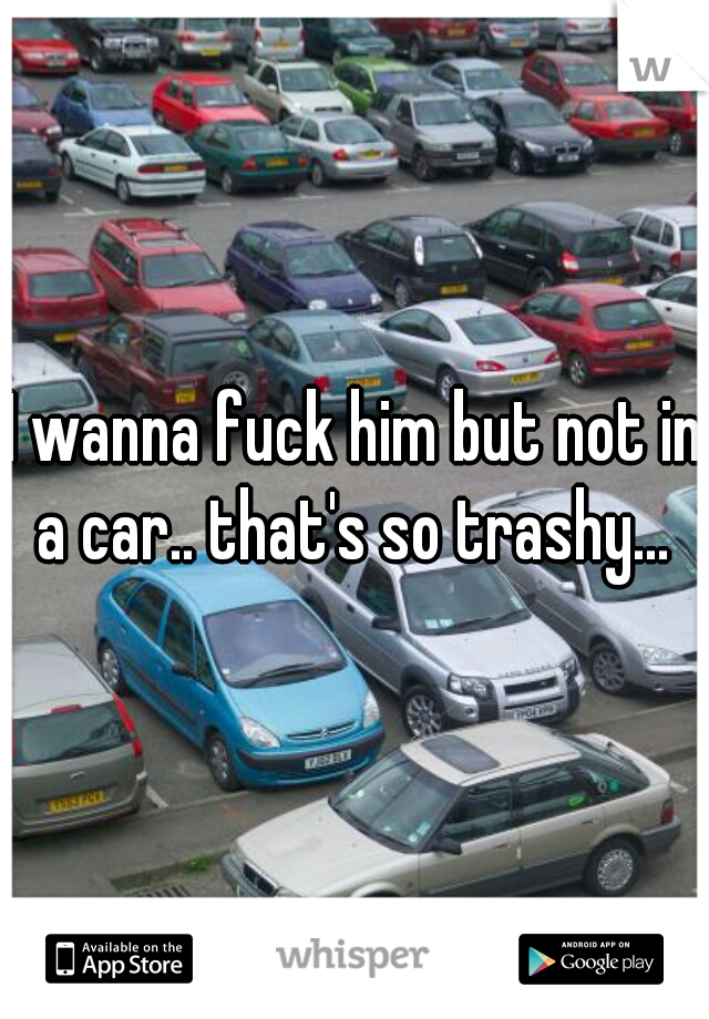 I wanna fuck him but not in a car.. that's so trashy... 