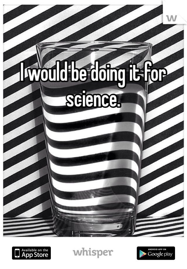 I would be doing it for science.