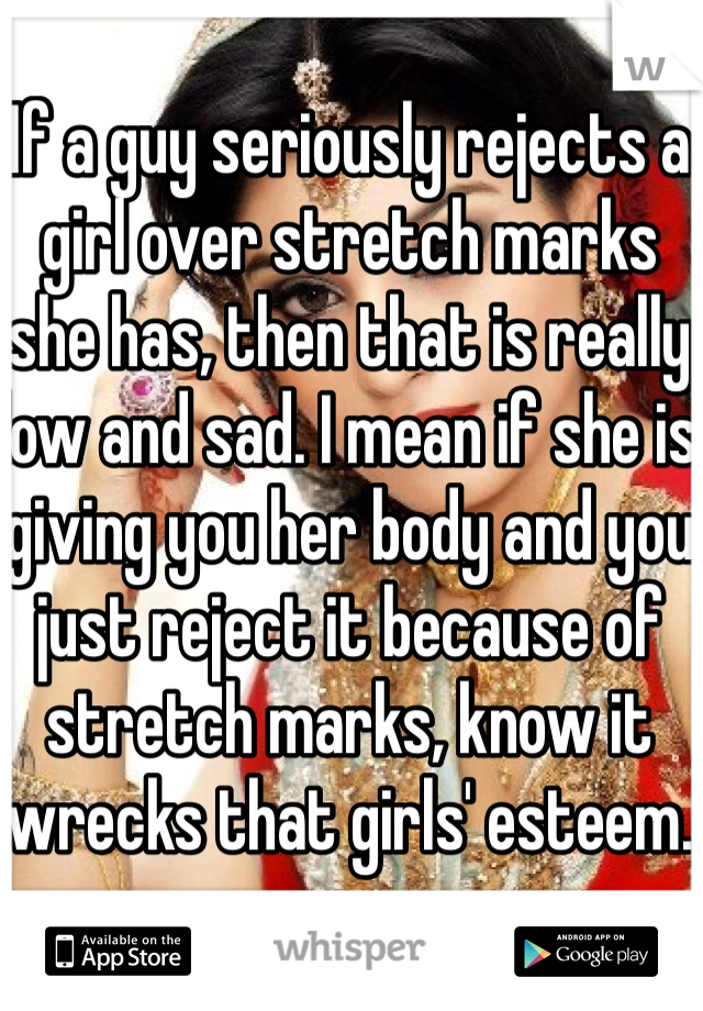 If a guy seriously rejects a girl over stretch marks she has, then that is really low and sad. I mean if she is giving you her body and you just reject it because of stretch marks, know it wrecks that girls' esteem. 