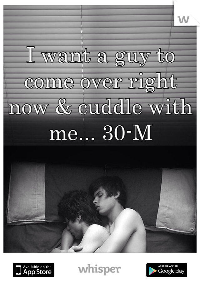 I want a guy to come over right now & cuddle with me... 30-M 