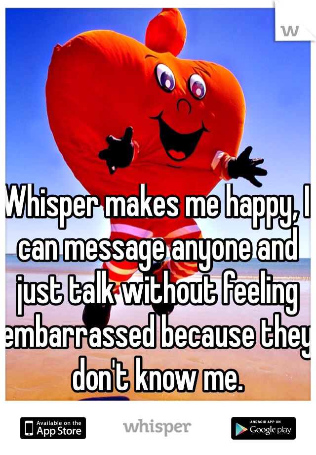 Whisper makes me happy, I can message anyone and just talk without feeling embarrassed because they don't know me.