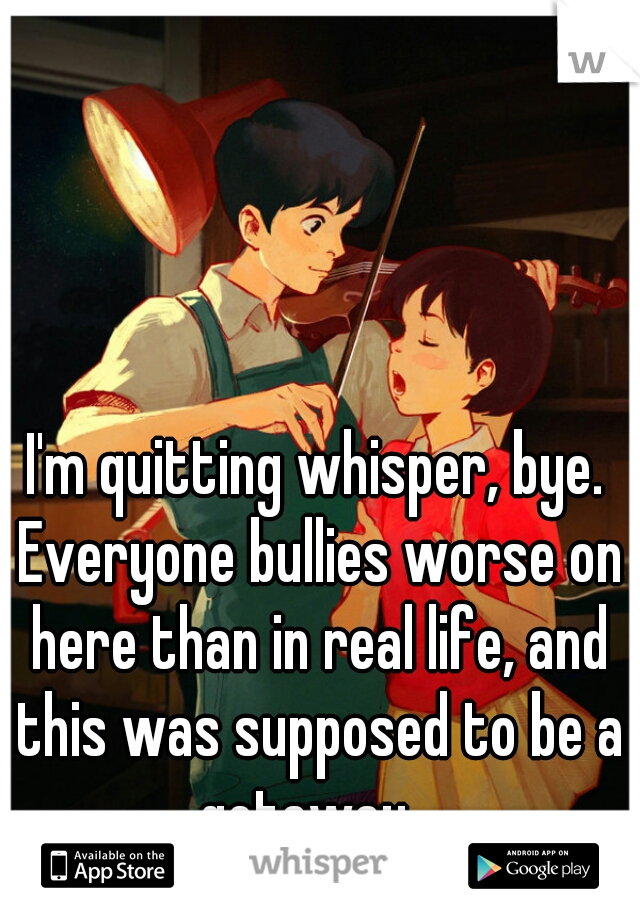 I'm quitting whisper, bye. Everyone bullies worse on here than in real life, and this was supposed to be a getaway...