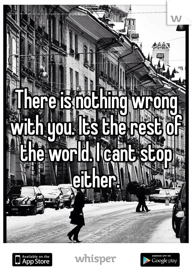 There is nothing wrong with you. Its the rest of the world. I cant stop either. 
