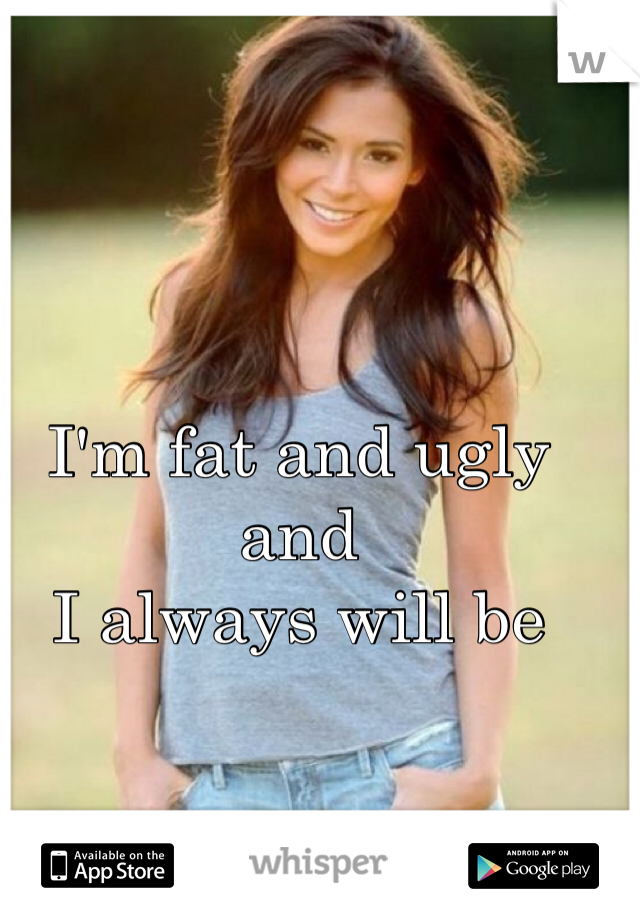 I'm fat and ugly and 
I always will be 