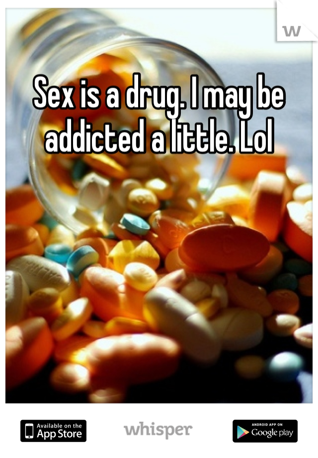 Sex is a drug. I may be addicted a little. Lol