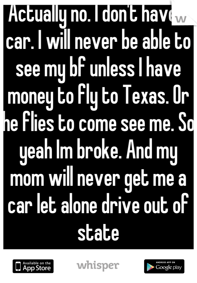 Actually no. I don't have a car. I will never be able to see my bf unless I have money to fly to Texas. Or he flies to come see me. So yeah Im broke. And my mom will never get me a car let alone drive out of state