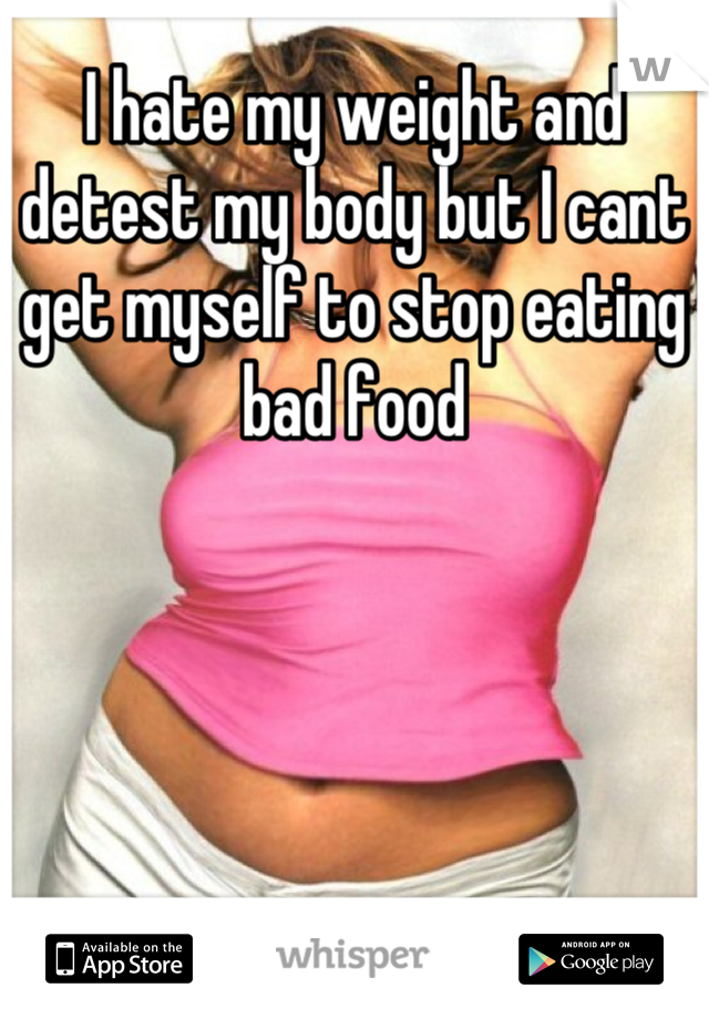 I hate my weight and detest my body but I cant get myself to stop eating bad food