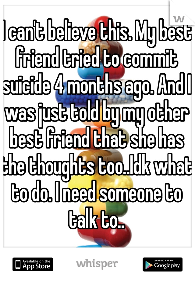 I can't believe this. My best friend tried to commit suicide 4 months ago. And I was just told by my other best friend that she has the thoughts too..Idk what to do. I need someone to talk to..