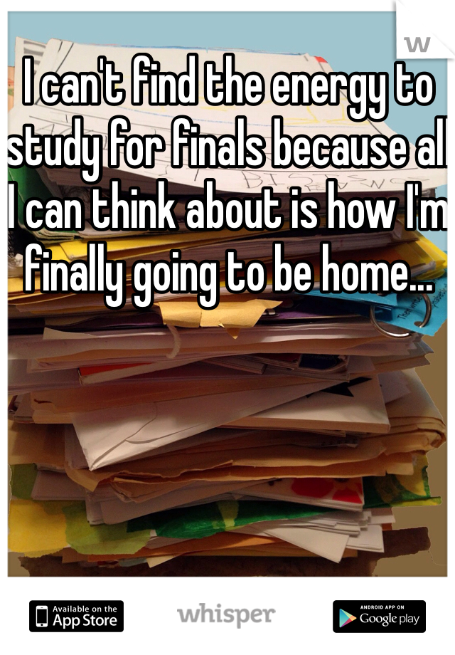I can't find the energy to study for finals because all I can think about is how I'm finally going to be home...