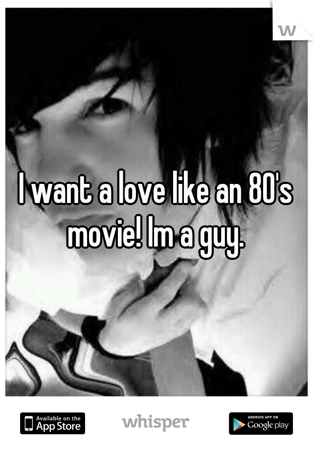 I want a love like an 80's movie! Im a guy. 