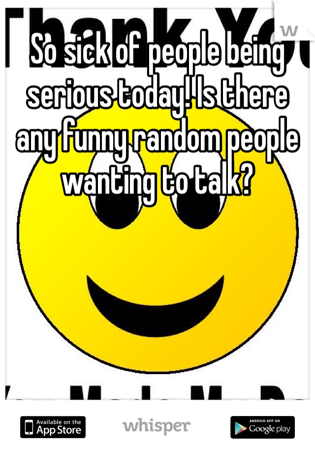 So sick of people being serious today! Is there any funny random people wanting to talk?  