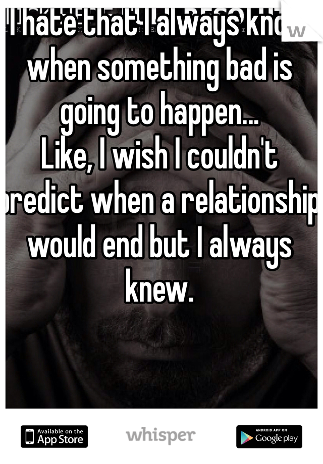 I hate that I always know when something bad is going to happen...
Like, I wish I couldn't predict when a relationship would end but I always knew. 