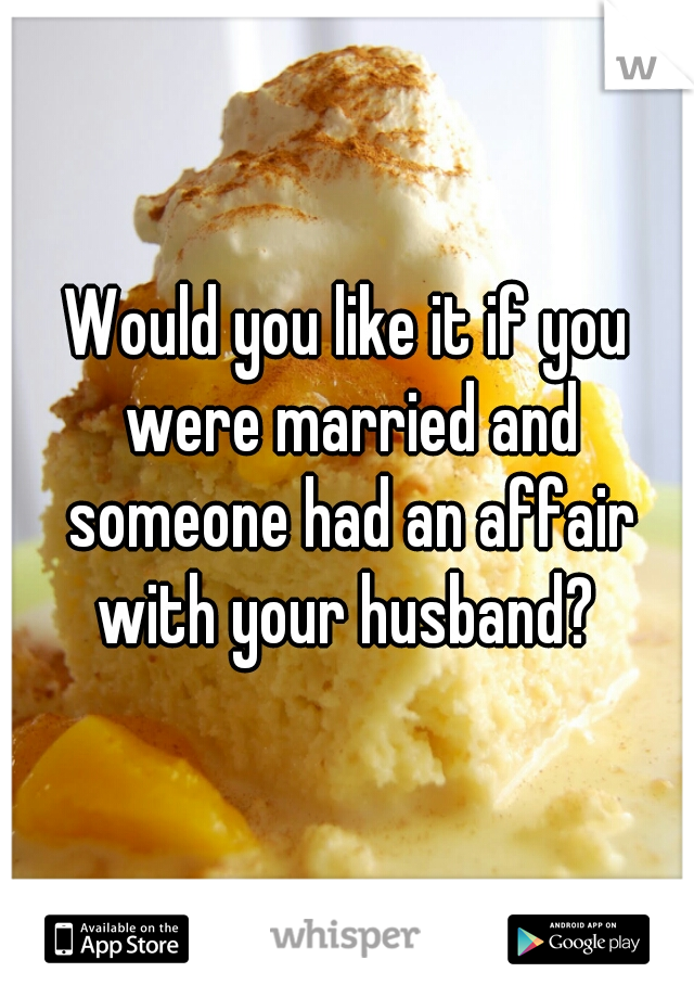 Would you like it if you were married and someone had an affair with your husband? 