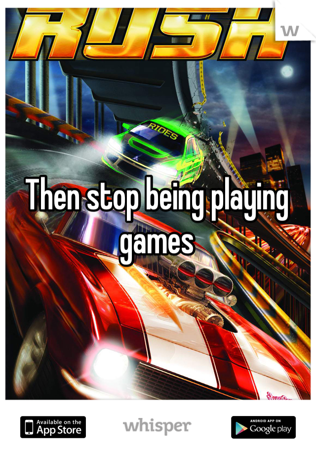 Then stop being playing games