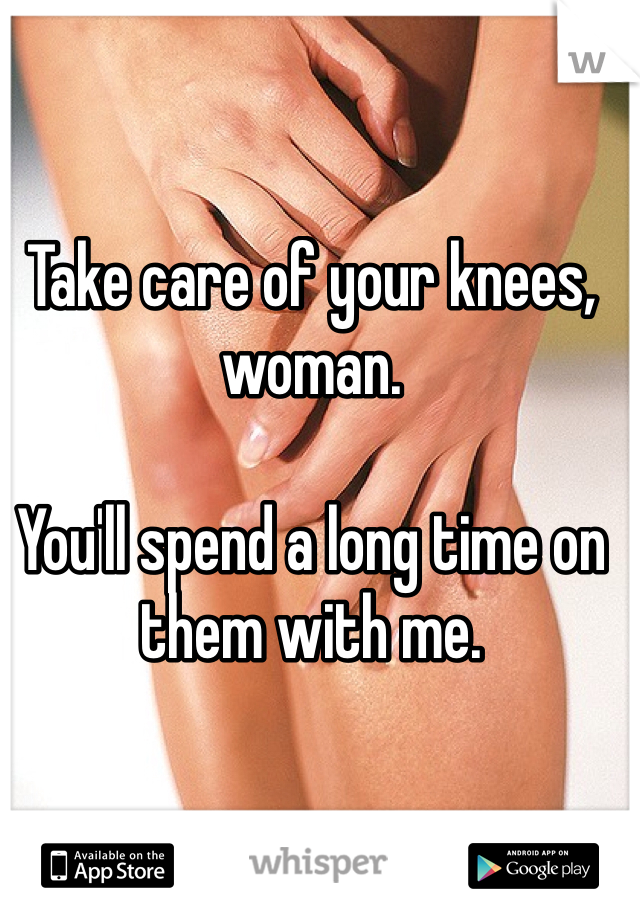 Take care of your knees, woman.

You'll spend a long time on them with me.