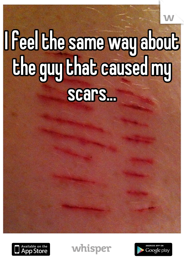 I feel the same way about the guy that caused my scars...