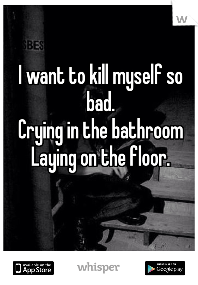 I want to kill myself so bad. 
Crying in the bathroom
Laying on the floor.