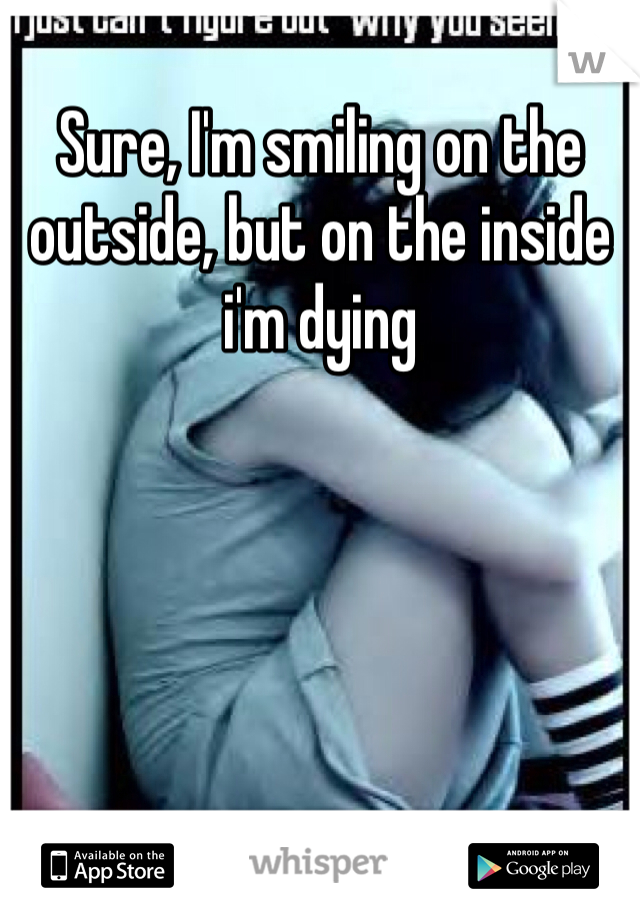 Sure, I'm smiling on the outside, but on the inside i'm dying