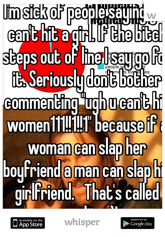 I'm sick of people saying you can't hit a girl. If the bitch steps out of line I say go for it. Seriously don't bother commenting "ugh u can't hit women111!!1!!1" because if a woman can slap her boyfriend a man can slap his girlfriend.   That's called equality :)!