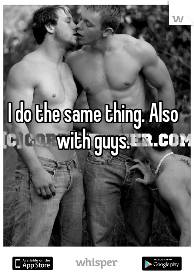 I do the same thing. Also with guys. 