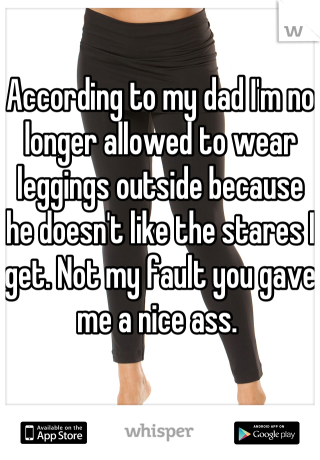 According to my dad I'm no longer allowed to wear leggings outside because he doesn't like the stares I get. Not my fault you gave me a nice ass. 
