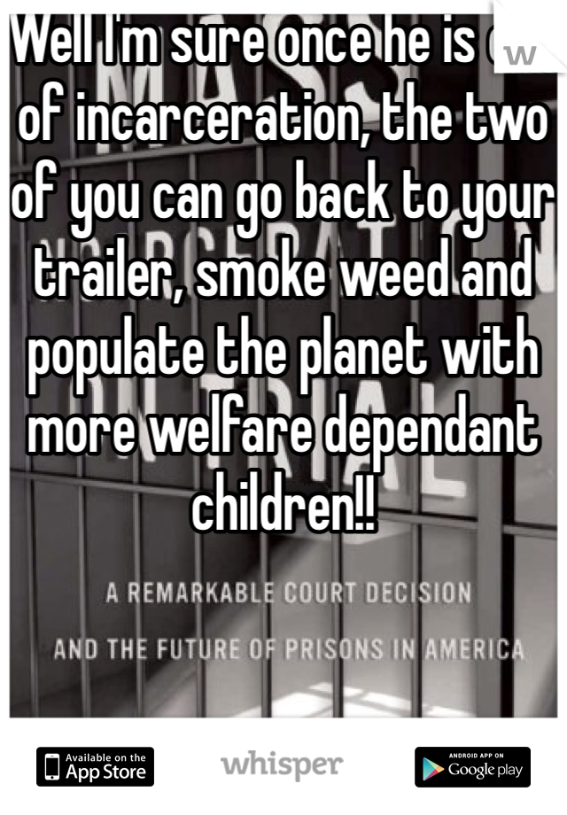 Well I'm sure once he is out of incarceration, the two of you can go back to your trailer, smoke weed and populate the planet with more welfare dependant children!! 