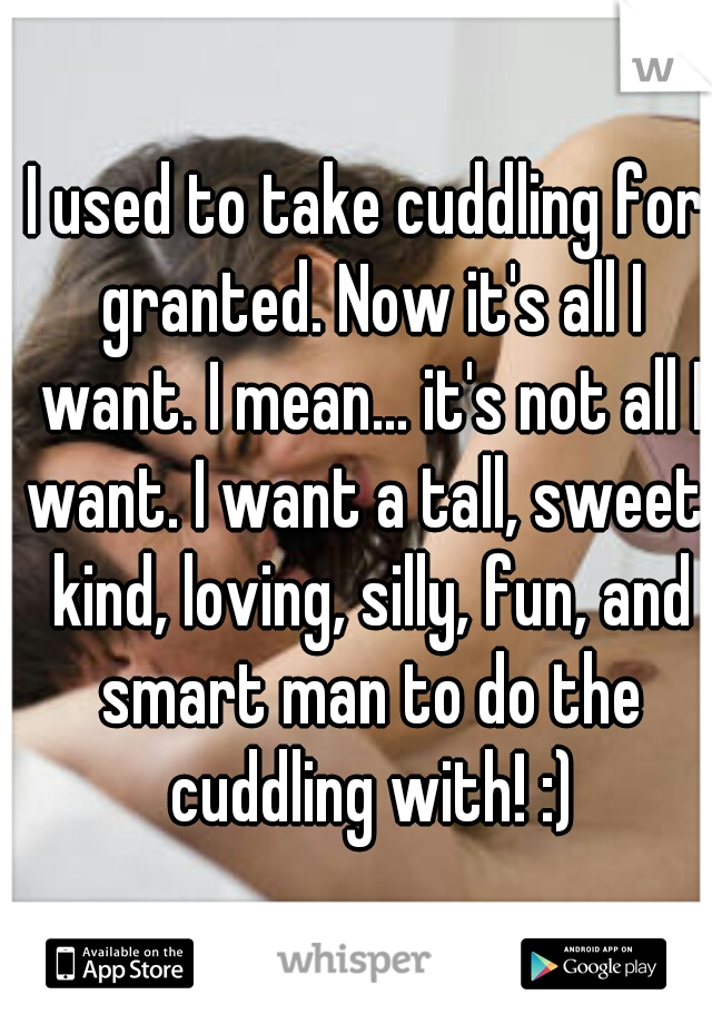 I used to take cuddling for granted. Now it's all I want. I mean... it's not all I want. I want a tall, sweet, kind, loving, silly, fun, and smart man to do the cuddling with! :)