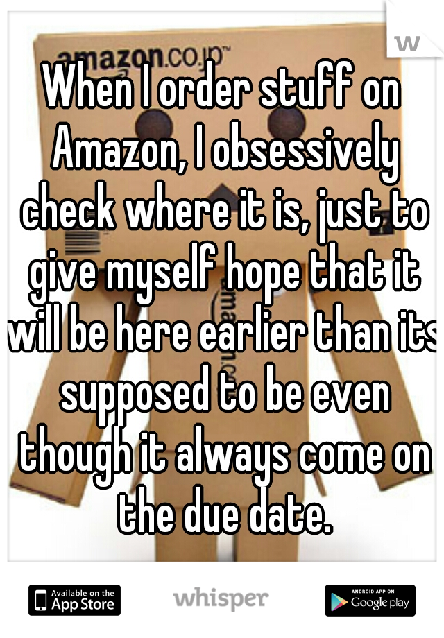 When I order stuff on Amazon, I obsessively check where it is, just to give myself hope that it will be here earlier than its supposed to be even though it always come on the due date.