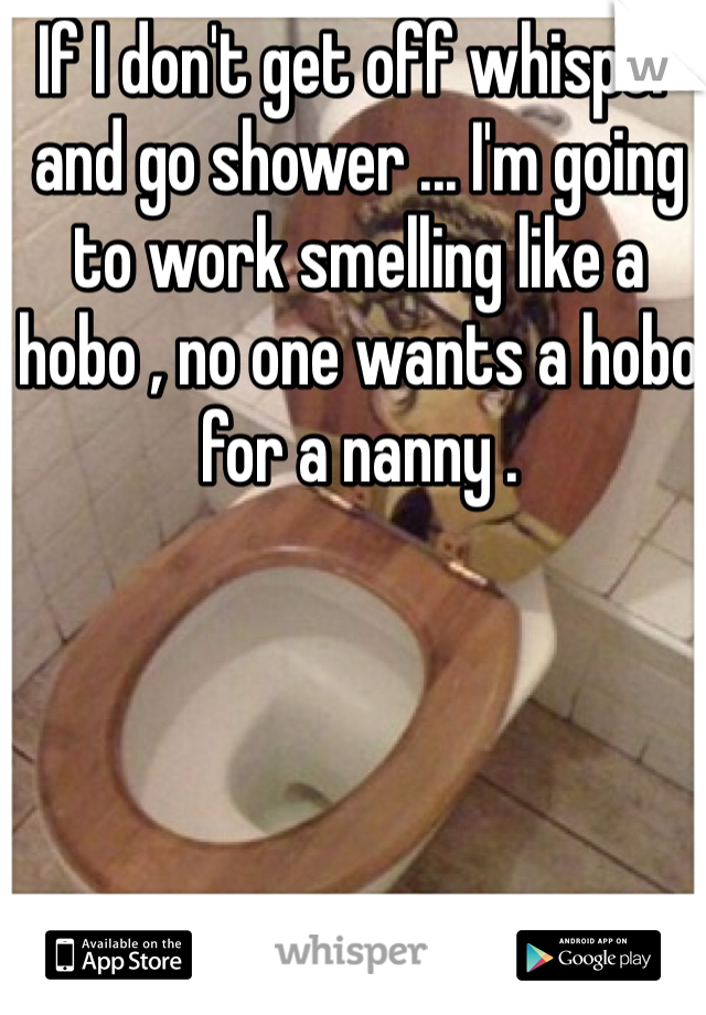 If I don't get off whisper and go shower ... I'm going to work smelling like a hobo , no one wants a hobo for a nanny .