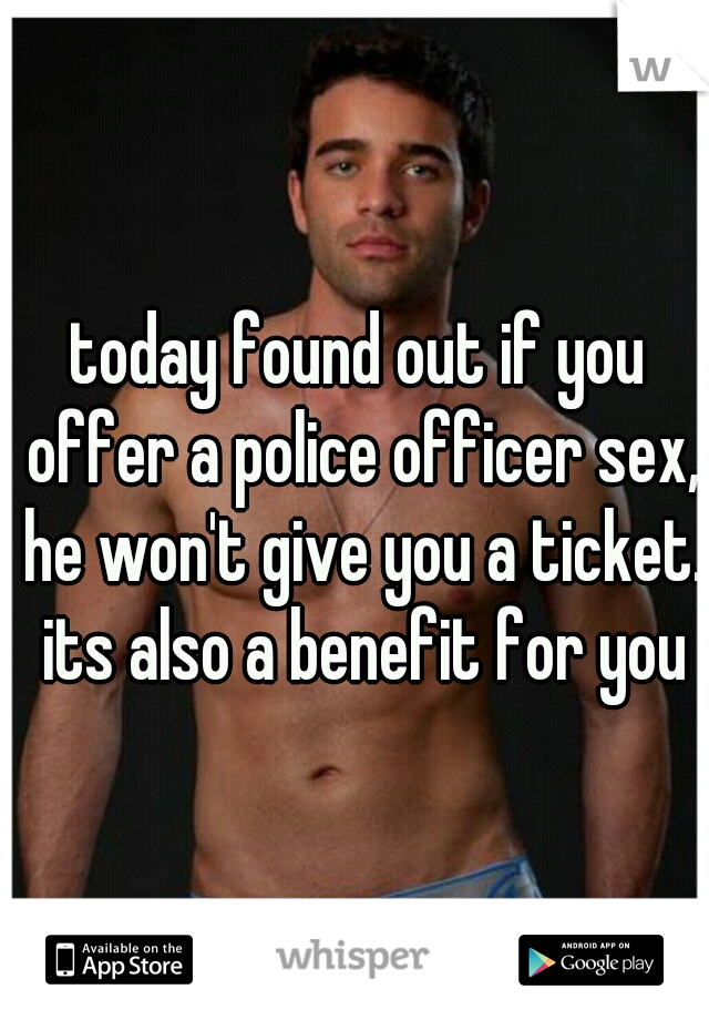 today found out if you offer a police officer sex, he won't give you a ticket. its also a benefit for you