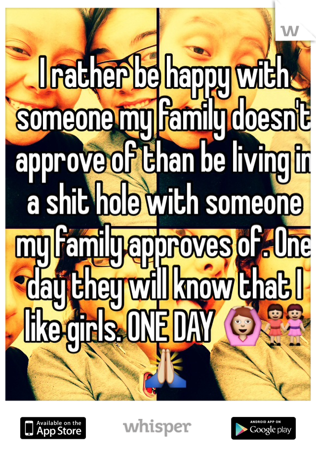 I rather be happy with someone my family doesn't approve of than be living in a shit hole with someone my family approves of. One day they will know that I like girls. ONE DAY 🙆👭🙏