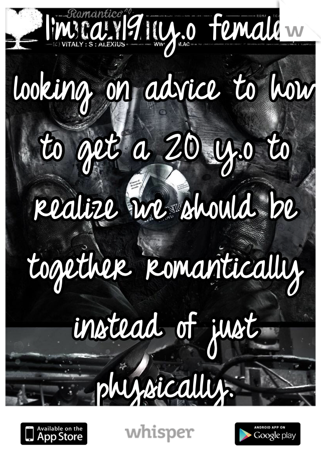 I'm a 19 y.o female looking on advice to how to get a 20 y.o to realize we should be together romantically instead of just physically. 