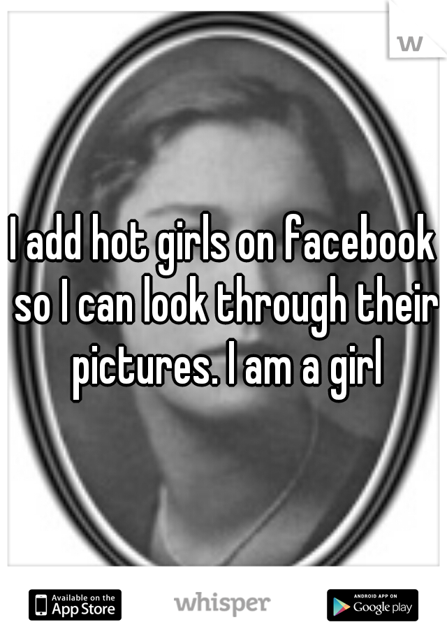 I add hot girls on facebook so I can look through their pictures. I am a girl