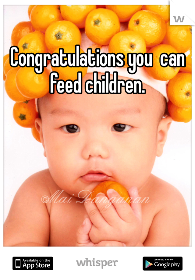 Congratulations you  can feed children.
