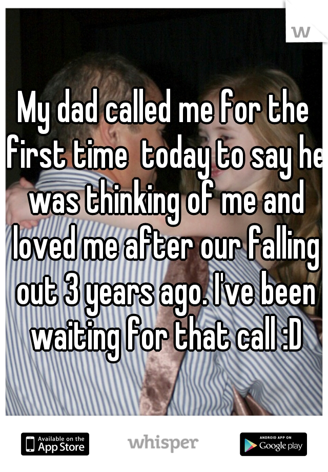 My dad called me for the first time  today to say he was thinking of me and loved me after our falling out 3 years ago. I've been waiting for that call :D