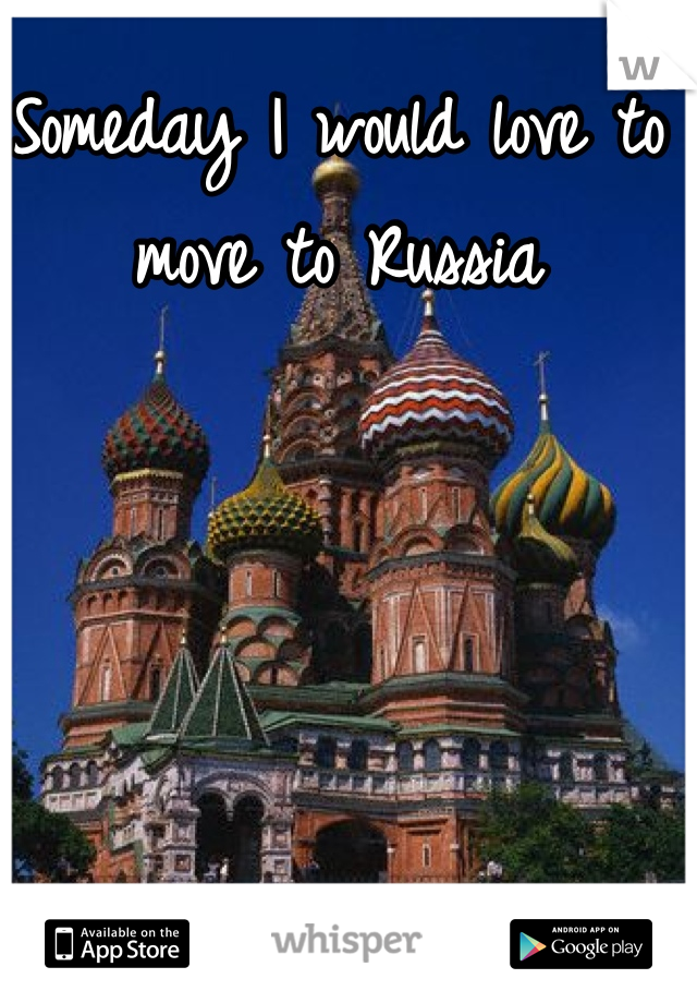 Someday I would love to move to Russia