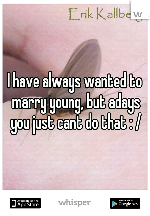 I have always wanted to marry young, but adays you just cant do that : /