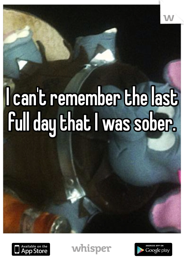 I can't remember the last full day that I was sober.