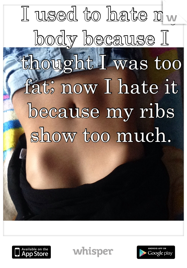 I used to hate my body because I thought I was too fat; now I hate it because my ribs show too much. 