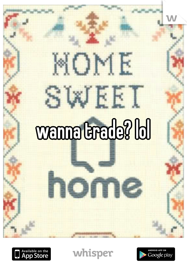 wanna trade? lol