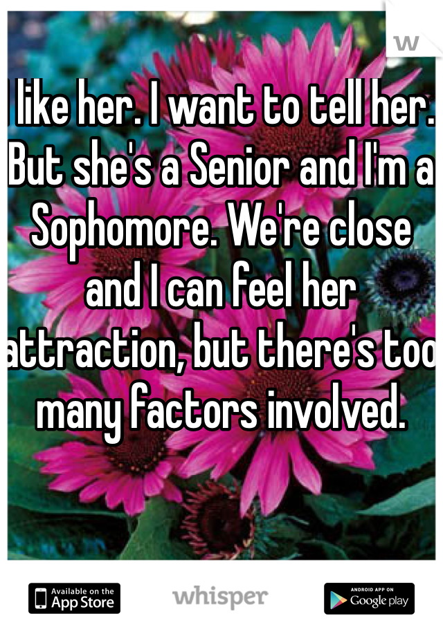 I like her. I want to tell her. But she's a Senior and I'm a Sophomore. We're close and I can feel her attraction, but there's too many factors involved.

