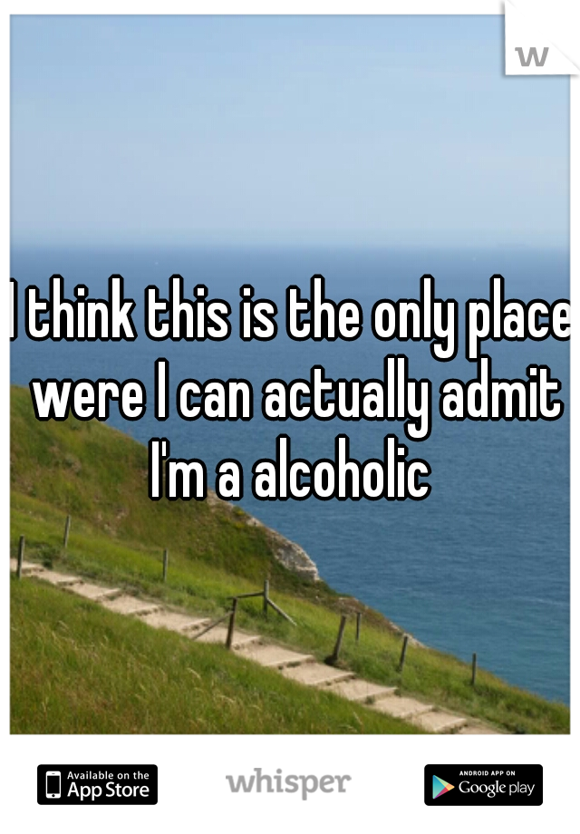 I think this is the only place were I can actually admit I'm a alcoholic 