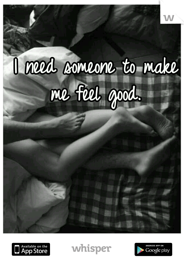 I need someone to make me feel good. 