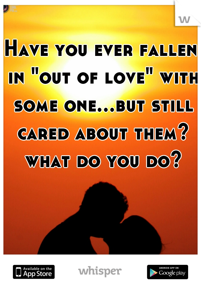 Have you ever fallen in "out of love" with some one...but still cared about them? what do you do?