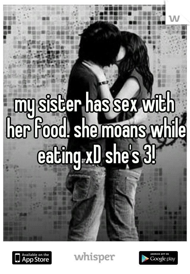 my sister has sex with her food. she moans while eating xD she's 3!